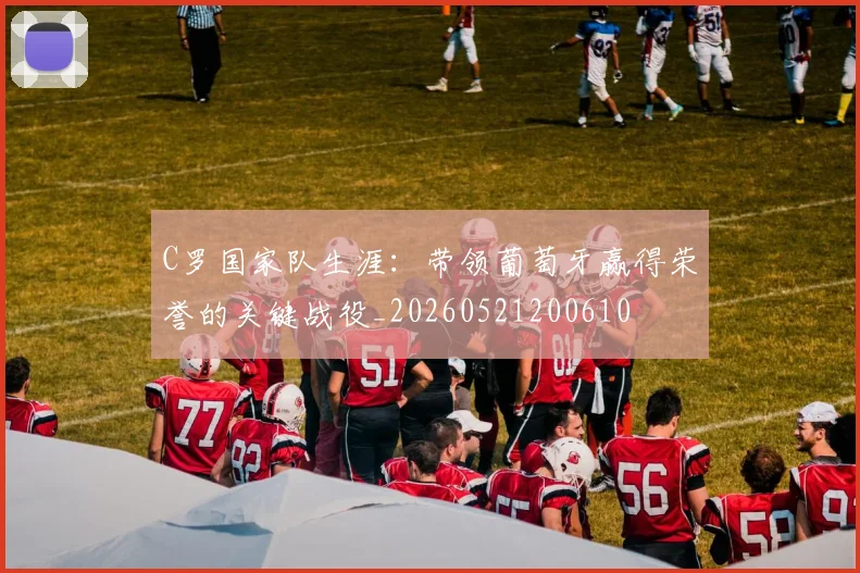 C罗国家队生涯:带领葡萄牙赢得荣誉的关键战役_20260521200610