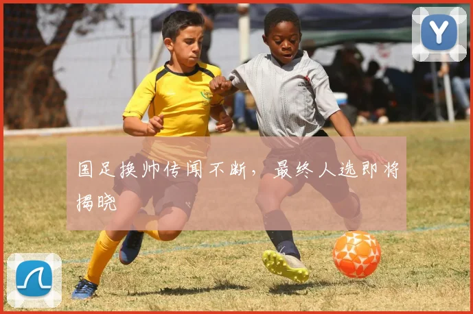 国足换帅传闻不断,最终人选即将揭晓