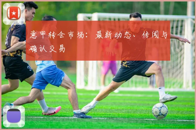 意甲转会市场:最新动态、传闻与确认交易