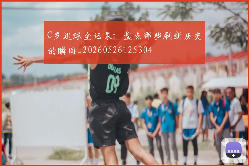 C罗进球全记录:盘点那些刷新历史的瞬间_20260526125304
