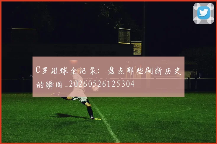 C罗进球全记录:盘点那些刷新历史的瞬间_20260526125304