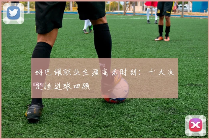 姆巴佩职业生涯高光时刻:十大决定性进球回顾