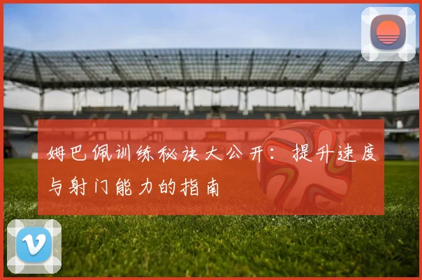 姆巴佩训练秘诀大公开:提升速度与射门能力的指南