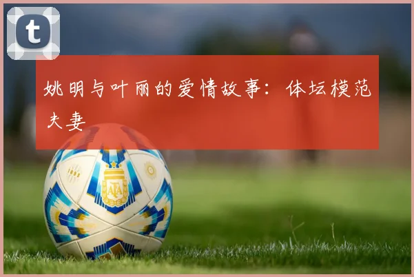 姚明与叶丽的爱情故事：体坛模范夫妻