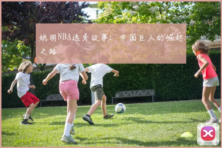 姚明NBA选秀故事:中国巨人的崛起之路