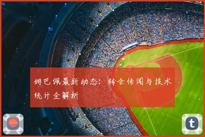 姆巴佩最新动态:转会传闻与技术统计全解析