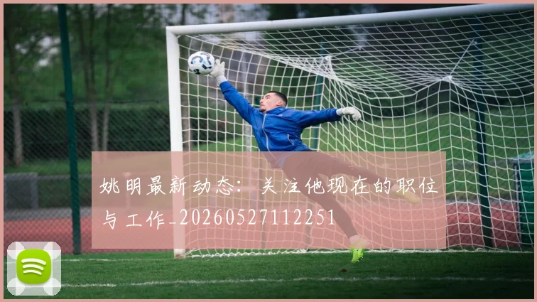 姚明最新动态:关注他现在的职位与工作_20260527112251