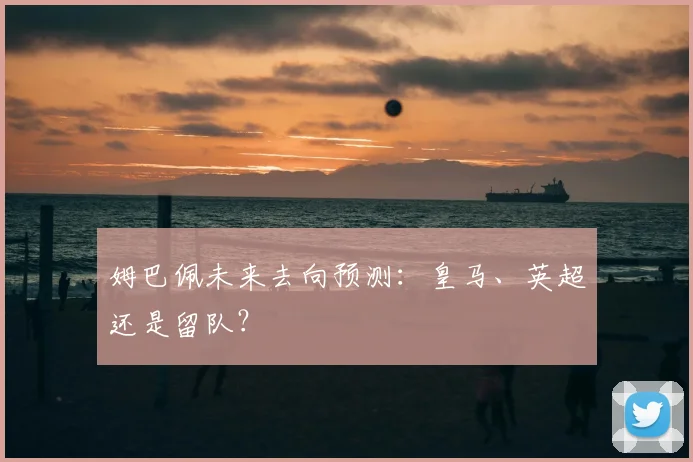 姆巴佩未来去向预测:皇马、英超还是留队?