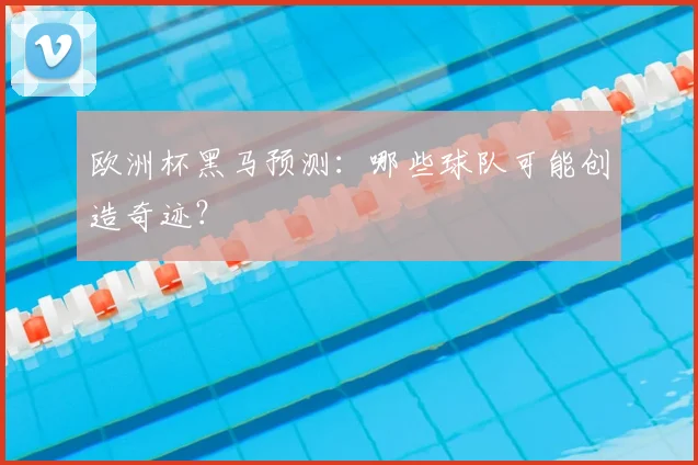 欧洲杯黑马预测:哪些球队可能创造奇迹?