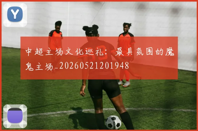 中超主场文化巡礼:最具氛围的魔鬼主场_20260521201948