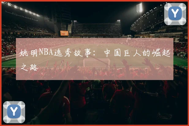 姚明NBA选秀故事：中国巨人的崛起之路