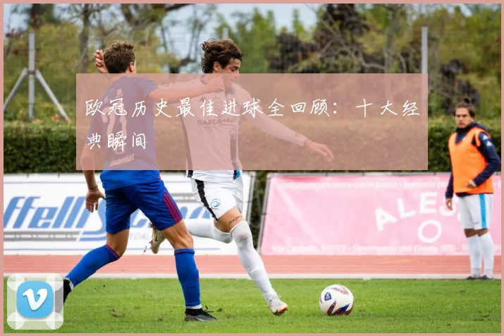 欧冠历史最佳进球全回顾:十大经典瞬间