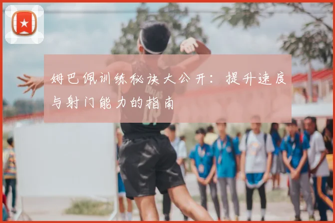 姆巴佩训练秘诀大公开:提升速度与射门能力的指南