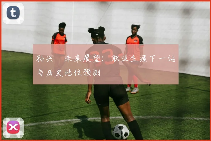 孙兴慜未来展望：职业生涯下一站与历史地位预测